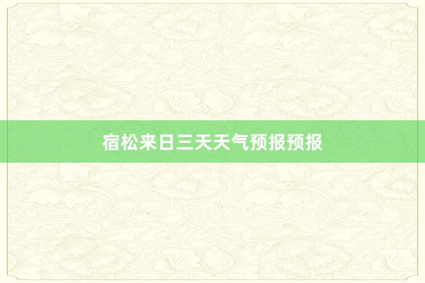 宿松来日三天天气预报预报